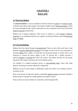CHAPTER 4
BALLAST
4.1 Electrical Ballast
An electrical ballast is a device intended to limit the amount of current in an electric circuit.
A familiar and widely used example is the inductive ballast used in fluorescent lamps, to limit
the current through the tube, which would otherwise rise to destructive levels due to the tube's
negative resistance characteristic.
Ballasts vary in design complexity. They can be as simple as a series resistor or inductor,
capacitors, or a combination thereof or as complex as electronic ballasts used with fluorescent
lamps and HIDs.

4.2 Current limiting
Ballasts limit the current through an electrical load. These are most often used when a load
presents a negative (differential) resistance to the supply. If such a device were connected to a
constant-voltage power supply, it would draw an increasing amount of current until it was
destroyed or caused the power supply to fail. To prevent this, a ballast provides a
positive resistance or reactance that limits the current. The ballast provides for the proper
operation of the negative-resistance device by limiting current.
An example of a negative-resistance device is a gas-discharge lamp, where after lamp
ignition, increasing arc current reduces the voltage drop.
Ballasts can also be used simply to deliberately reduce the current in an ordinary, positiveresistance circuit.
Prior to the advent of solid-state ignition, automobile ignition systems commonly included a
ballast resistor to regulate the voltage applied to the ignition system.
Series resistors are used as ballasts to control the current through LEDs.

26

 