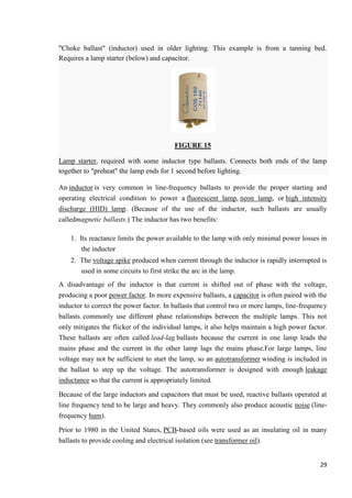 "Choke ballast" (inductor) used in older lighting. This example is from a tanning bed.
Requires a lamp starter (below) and capacitor.

FIGURE 15
Lamp starter, required with some inductor type ballasts. Connects both ends of the lamp
together to "preheat" the lamp ends for 1 second before lighting.
An inductor is very common in line-frequency ballasts to provide the proper starting and
operating electrical condition to power a fluorescent lamp, neon lamp, or high intensity
discharge (HID) lamp. (Because of the use of the inductor, such ballasts are usually
calledmagnetic ballasts.) The inductor has two benefits:
1. Its reactance limits the power available to the lamp with only minimal power losses in
the inductor
2. The voltage spike produced when current through the inductor is rapidly interrupted is
used in some circuits to first strike the arc in the lamp.
A disadvantage of the inductor is that current is shifted out of phase with the voltage,
producing a poor power factor. In more expensive ballasts, a capacitor is often paired with the
inductor to correct the power factor. In ballasts that control two or more lamps, line-frequency
ballasts commonly use different phase relationships between the multiple lamps. This not
only mitigates the flicker of the individual lamps, it also helps maintain a high power factor.
These ballasts are often called lead-lag ballasts because the current in one lamp leads the
mains phase and the current in the other lamp lags the mains phase.For large lamps, line
voltage may not be sufficient to start the lamp, so an autotransformer winding is included in
the ballast to step up the voltage. The autotransformer is designed with enough leakage
inductance so that the current is appropriately limited.
Because of the large inductors and capacitors that must be used, reactive ballasts operated at
line frequency tend to be large and heavy. They commonly also produce acoustic noise (linefrequency hum).
Prior to 1980 in the United States, PCB-based oils were used as an insulating oil in many
ballasts to provide cooling and electrical isolation (see transformer oil).
29

 
