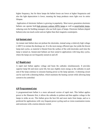 higher frequency, but for these lamps the ballast losses are lower at higher frequencies and
also the light depreciation is lower, meaning the lamp produces more light over its entire
lifespan.
Application of electronic ballasts is growing in popularity. Most newer generation electronic
ballasts can operate both high pressure sodium (HPS) lamps as well as metal-halide lamps,
reducing costs for building managers who use both types of lamps. Electronic ballasts (digital
ballasts) also run much cooler and are lighter than their magnetic counterparts.

4.6 Instant start
An instant start ballast does not preheat the electrodes, instead using a relatively high voltage
(~600 V) to initiate the discharge arc. It is the most energy efficient type, but yields the fewest
lamp-start cycles, as material is blasted from the surface of the cold electrodes each time the
lamp is turned on. Instant-start ballasts are best suited to applications with long duty cycles,
where the lamps are not frequently turned on and off.

4.7 Rapid start
A rapid start ballast applies voltage and heats the cathodes simultaneously. It provides
superior lamp life and more cycle life, but uses slightly more energy as the cathodes in each
end of the lamp continue to consume heating power as the lamp operates. A dimming circuit
can be used with a dimming ballast, which maintains the heating current while allowing lamp
current to be controlled.

4.8 Programmed star
A programmed-start ballast is a more advanced version of rapid start. This ballast applies
power to the filaments first, it allows the cathodes to preheat and then applies voltage to the
lamps to strike an arc. This ballast gives the best life and most starts from lamps, and so is
preferred for applications with very frequent power cycling such as vision examination rooms
and restrooms with a motion detector switch.

31

 