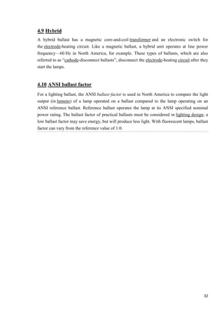 4.9 Hybrid
A hybrid ballast has a magnetic core-and-coil transformer and an electronic switch for
the electrode-heating circuit. Like a magnetic ballast, a hybrid unit operates at line power
frequency—60 Hz in North America, for example. These types of ballasts, which are also
referred to as ―cathode-disconnect ballasts‖, disconnect the electrode-heating circuit after they
start the lamps.

4.10 ANSI ballast factor
For a lighting ballast, the ANSI ballast factor is used in North America to compare the light
output (in lumens) of a lamp operated on a ballast compared to the lamp operating on an
ANSI reference ballast. Reference ballast operates the lamp at its ANSI specified nominal
power rating. The ballast factor of practical ballasts must be considered in lighting design; a
low ballast factor may save energy, but will produce less light. With fluorescent lamps, ballast
factor can vary from the reference value of 1.0.

32

 
