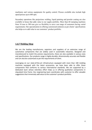 machinery and various equipments for quality control. Presses available also include high
speed presses up to 600 spm.
Secondary operations like projections welding, liquid painting and powder coating are also
available in house that adds value to our supply portfolio. More than 60 stamping machines
from 10 tons to 300 tons give us flexibility to serve vast range of customers having varied
requirements. Our specialization in offering customized solutions as per clients’ specifications
also helps us to add value to our customers’ product portfolio.

1.6.5 Molding Shop
We are the leading manufactures, exporters and suppliers of an extensive range of
automotive components that are widely used in automobile industries. Designed and
manufactured to match the precise requirements, these are also available in various sizes
and specifications. Our products range is highly durable, dimensionally accurate and flexible
and can also be customized as per the requirements of client.
Leveraging on our state-of-the-art infrastructure equipped with more than 100 molding
machines equipped with the latest accessories, we have been able to offer these
components that conforms to various international standards. We are supported by a
dedicated team whose relentless effort helps us in offering qualitative components in
stipulated time frame. Our engineering team coordinates with customer to offer valuable
suggestions that immensely add value to the customer’s product portfolio.

4

 