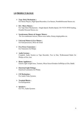 1.8 PRODUCT RANGE
 Tape Deck Mechanism :For Stereo Players, High-Speed Recorders, Car Stereos, PortablePersonal Stereos etc.
 D.C. Micro Motors :
For Tape Deck Mechanisms - Single-Speed, Double-Speed, CD /VCD /DVD loading,
Portable Personal Stereos etc.
 Synchronous Motors & Stepper Motors:
For Air-conditioner louvers, Micro-wave tables, Rotary displaytables etc.
 Universal Motors & Eco Motors :
For food processors, Mixer & Grind
 Free Power Generators :
For Transistors for Philips
 Audio Systems :
Complete Audio System as Tape Recorder, Two in One, Walkmanand Radio for
Philips at Elin, Goa
 Home Appliances :
Electric light weight Irons, Toasters, Mixer/Juicer/Grinders forPhilips at Elin, Baddi.
 Electrical Light Fittings:
Electrical Luminaires for Philips.
 CD Mechanism :
For Audio/Video Systems
 Terminal Blocks :
For Refrigeration
 Speakers :
For TVs, Audio Systems

6

 