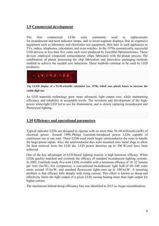 1.9 Commercial development
The
first
commercial
LEDs
were
commonly
used
as
replacements
for incandescent and neon indicator lamps, and in seven-segment displays, first in expensive
equipment such as laboratory and electronics test equipment, then later in such appliances as
TVs, radios, telephones, calculators, and even watches. In the 1970s commercially successful
LED devices at less than five cents each were produced by Fairchild Optoelectronics. These
devices employed compound semiconductor chips fabricated with the planar process. The
combination of planar processing for chip fabrication and innovative packaging methods
enabled to achieve the needed cost reductions. These methods continue to be used by LED
producers.

Fig 1.LED display of a TI-30 scientific calculator (ca. 1978), which uses plastic lenses to increase the
visible digit size

As LED materials technology grew more advanced, light output rose, while maintaining
efficiency and reliability at acceptable levels. The invention and development of the highpower white-light LED led to use for illumination, and is slowly replacing incandescent and
fluorescent lighting.

1.10 Efficiency and operational parameters
Typical indicator LEDs are designed to operate with no more than 30–60 milliwatts (mW) of
electrical power. Around 1999, Philips Lumileds introduced power LEDs capable of
continuous use at one watt. These LEDs used much larger semiconductor die sizes to handle
the large power inputs. Also, the semiconductor dies were mounted onto metal slugs to allow
for heat removal from the LED die. LED power densities up to 300 W/cm2 have been
achieved.
One of the key advantages of LED-based lighting sources is high luminous efficacy. White
LEDs quickly matched and overtook the efficacy of standard incandescent lighting systems.
In 2002, Lumileds made five-watt LEDs available with a luminous efficacy of 18–22 lumens
per watt (lm/W). For comparison, a conventional incandescent light bulb of 60–100 watts
emits around 15 lm/W, and standard fluorescent lights emit up to 100 lm/W. A recurring
problem is that efficacy falls sharply with rising current. This effect is known as droop and
effectively limits the light output of a given LED, raising heating more than light output for
higher current.
The mechanism behind droop efficiency loss was identified in 2013 as Auger recombination.

8

 
