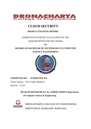 CLOUD SECURITY
PROJECT/TRAINING REPORT
SUBMITTED IN PARTIAL FULFILLMENT OF THE
REQUIREMENTS FOR THE AWARD
OF
DEGREE OF BACHELOR OF TECHNOLOGY IN COMPUTER
SCIENCE ENGINEERING
SUBMITTED BY : SUBMITTED TO:
Name: Satyam Prof. Vimmi Malhotra
Roll No. : 23155
HEAD OF DEPARTMENT- Dr. ASHIMA MEHTA Department
of Computer Science & Engineering
DRONACHARYA COLLEGE OF ENGINEERING,
KHENTAWAS, GURGAON, HARYANA
 