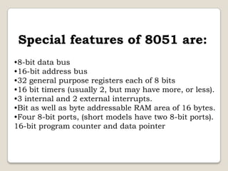 Special features of 8051 are:
•8-bit data bus
•16-bit address bus
•32 general purpose registers each of 8 bits
•16 bit timers (usually 2, but may have more, or less).
•3 internal and 2 external interrupts.
•Bit as well as byte addressable RAM area of 16 bytes.
•Four 8-bit ports, (short models have two 8-bit ports).
16-bit program counter and data pointer

 