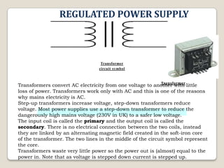 REGULATED POWER SUPPLY

Transformer
circuit symbol

Transformer
Transformers convert AC electricity from one voltage to another with little
loss of power. Transformers work only with AC and this is one of the reasons
why mains electricity is AC.
Step-up transformers increase voltage, step-down transformers reduce
voltage. Most power supplies use a step-down transformer to reduce the
dangerously high mains voltage (230V in UK) to a safer low voltage.
The input coil is called the primary and the output coil is called the
secondary. There is no electrical connection between the two coils, instead
they are linked by an alternating magnetic field created in the soft-iron core
of the transformer. The two lines in the middle of the circuit symbol represent
the core.
Transformers waste very little power so the power out is (almost) equal to the
power in. Note that as voltage is stepped down current is stepped up.

 
