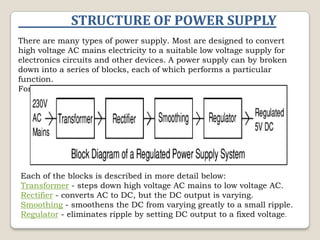 STRUCTURE OF POWER SUPPLY
There are many types of power supply. Most are designed to convert
high voltage AC mains electricity to a suitable low voltage supply for
electronics circuits and other devices. A power supply can by broken
down into a series of blocks, each of which performs a particular
function.
For example a 5V regulated supply:

Each of the blocks is described in more detail below:
Transformer - steps down high voltage AC mains to low voltage AC.
Rectifier - converts AC to DC, but the DC output is varying.
Smoothing - smoothens the DC from varying greatly to a small ripple.
Regulator - eliminates ripple by setting DC output to a fixed voltage.

 