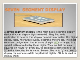SEVEN SEGMENT DISPLAY

A seven segment display is the most basic electronic display
device that can display digits from 0-9. They find wide
application in devices that display numeric information like digital
clocks, radio, microwave ovens, electronic meters etc. The most
common configuration has an array of eight LEDs arranged in a
special pattern to display these digits. They are laid out as a
squared-off figure ‘8’. Every LED is assigned a name from 'a' to
'h' and is identified by its name. Seven LEDs 'a' to 'g' are used to
display the numerals while dot/decimal eighth LED 'h' is used to
display them.

 