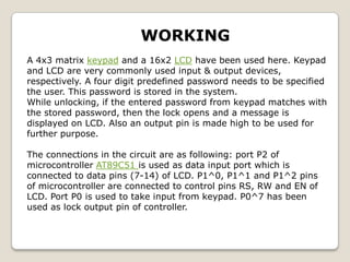 WORKING
A 4x3 matrix keypad and a 16x2 LCD have been used here. Keypad
and LCD are very commonly used input & output devices,
respectively. A four digit predefined password needs to be specified
the user. This password is stored in the system.
While unlocking, if the entered password from keypad matches with
the stored password, then the lock opens and a message is
displayed on LCD. Also an output pin is made high to be used for
further purpose.
The connections in the circuit are as following: port P2 of
microcontroller AT89C51 is used as data input port which is
connected to data pins (7-14) of LCD. P1^0, P1^1 and P1^2 pins
of microcontroller are connected to control pins RS, RW and EN of
LCD. Port P0 is used to take input from keypad. P0^7 has been
used as lock output pin of controller.

 