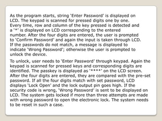 As the program starts, string ‘Enter Password’ is displayed on
LCD. The keypad is scanned for pressed digits one by one.
Every time, row and column of the key pressed is detected and
a ‘*’ is displayed on LCD corresponding to the entered
number. After the four digits are entered, the user is prompted
to ‘Confirm Password’ and again the input is taken through LCD.
If the passwords do not match, a message is displayed to
indicate ‘Wrong Password’; otherwise the user is prompted to
unlock the device.
To unlock, user needs to ‘Enter Password’ through keypad. Again the
keypad is scanned for pressed keys and corresponding digits are
identified. The passkey is displayed as ‘****’ on the LCD screen.
After the four digits are entered, they are compared with the pre-set
password. If all the four digits match with set password, LCD
displays ‘Lock Open’ and the lock output pin goes high. If the
security code is wrong, ‘Wrong Password’ is sent to be displayed on
LCD. The system gets locked if more than three attempts are made
with wrong password to open the electronic lock. The system needs
to be reset in such a case.

 