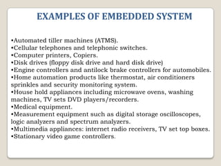 EXAMPLES OF EMBEDDED SYSTEM
•Automated tiller machines (ATMS).
•Cellular telephones and telephonic switches.
•Computer printers, Copiers.
•Disk drives (floppy disk drive and hard disk drive)
•Engine controllers and antilock brake controllers for automobiles.
•Home automation products like thermostat, air conditioners
sprinkles and security monitoring system.
•House hold appliances including microwave ovens, washing
machines, TV sets DVD players/recorders.
•Medical equipment.
•Measurement equipment such as digital storage oscilloscopes,
logic analyzers and spectrum analyzers.
•Multimedia appliances: internet radio receivers, TV set top boxes.
•Stationary video game controllers.

 