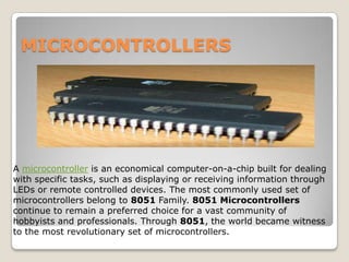 MICROCONTROLLERS

A microcontroller is an economical computer-on-a-chip built for dealing
with specific tasks, such as displaying or receiving information through
LEDs or remote controlled devices. The most commonly used set of
microcontrollers belong to 8051 Family. 8051 Microcontrollers
continue to remain a preferred choice for a vast community of
hobbyists and professionals. Through 8051, the world became witness
to the most revolutionary set of microcontrollers.

 