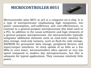 MICROCONTROLLER 8051
Microcontroller (also MCU or µC) is a computer-on-a-chip. It is
a type of microprocessor emphasizing high integration, low
power consumption, self-sufficiency and cost-effectiveness, in
contrast to a general-purpose microprocessor (the kind used in
a PC). In addition to the usual arithmetic and logic elements of
a general purpose microprocessor, the microcontroller typically
integrates additional elements such as read-write memory for
data storage, read-only memory, such as flash for code storage,
EEPROM for permanent data storage, peripheral devices, and
input/output interfaces. At clock speeds of as little as a few
MHz or even lower, microcontrollers often operate at very low
speed compared to modern day microprocessors, but this is
adequate for typical applications. They consume relatively little
power .

 
