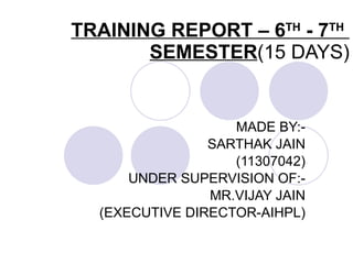 TRAINING REPORT – 6 TH  - 7 TH   SEMESTER (15 DAYS) MADE BY:- SARTHAK JAIN (11307042) UNDER SUPERVISION OF:- MR.VIJAY JAIN (EXECUTIVE DIRECTOR-AIHPL) 