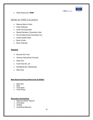    Water Resources WRM



Some of CMC’s Clients

      Reserve Bank of India
      Indian Railways
      Indian Oil Corporation
      Bharat Petroleum Corporation India
      Oil and Natural Gas Corporation Ltd.
      United western Bank
      Bank of India
      Bank of Baroda



Shipping

      Mumbai Port Trust
      Chennai International Terminal
      Adani Port
      Forth Ports Plc, UK
      Norfolklines BV, Netherlands
      P&O Ports




Manufacturing Energy Resources & Utilities

      Sesa Goa
      IOCL
      TATA steel
      TATA Power




Education and training
    Mahindra British Telecom
    ICICI Bank
    WIPRO
    SmithKline Beecham
                                              10
 