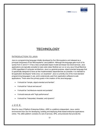 TECHNOLOGY

Introduction to java
Java is a programming language initially developed by Sun Microsystems and released as a
principal component of Sun Microsystems' Java platform. Although the language gets much of its
syntax from C and C++ it has a less complicated object model and lesser low-level services. Java
applications are typically compiled to byte code (class file)that can run on any Java Virtual Machine
(JVM) regardless of computer architecture .Java is a general-purpose, object-oriented language that
is specifically designed to have as few implementation dependencies as possible. It is intended to
let application developers "write once, run anywhere". Java is currently one of the most standard
programming languages in use, and is extensively used from application software to web
applications. There were five primary goals in the creation of the Java language :.

      It should be "simple, object-oriented and familiar".

      It should be "robust and secure".

      It should be "architecture-neutral and portable".

      It should execute with "high performance".

      It should be "interpreted, threaded, and dynamic".


J2EE
Short for Java 2 Platform Enterprise Edition, J2EE is a platform-independent ,Java- centric
environment from Sun for developing, building and deploying Web-based enterprise applications
online. The J2EE platform consists of a set of services, APIs, and protocols that provide the

                                                  12
 