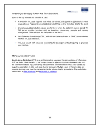 functionality for developing multitier, Web-based applications.

Some of the key features and services of J2EE

      At the client tier, J2EE supports pure HTML ,as well as Java applets or applications. It relies
       on Java Server Pages and servlet code to create HTML or other formatted data for the client

      Enterprise JavaBeans(EJBs) provide another layer where the platform's logic is stored. An
       EJB server provides functions such as threading, concurrency ,security and memory
       management. These services are transparent to the author.

      Java Database Connectivity(JDBC), which is the Java equivalent to ODBC,is the standard
       interface for Java databases.

      The Java servlet API enhances consistency for developers without requiring a graphical
       user interface.




MVC Architecture
Model–View–Controller (MVC) is an architecture that separates the representation of information
from the user's interaction with it. The model consists of application data and business rules, and
the controller mediates input, converting it to commands for the model or view.A view can be any
output representation of data, such as a chart or a diagram. Multiple views of the same data are
possible, such as a pie chart for management and a tabular view for accountants. The central idea
behind MVC is code reusability and separation of concerns.




                                                  13
 