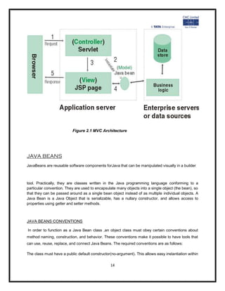 Figure 2.1 MVC Architecture




JAVA BEANS
JavaBeans are reusable software components forJava that can be manipulated visually in a builder



tool. Practically, they are classes written in the Java programming language conforming to a
particular convention. They are used to encapsulate many objects into a single object (the bean), so
that they can be passed around as a single bean object instead of as multiple individual objects. A
Java Bean is a Java Object that is serializable, has a nullary constructor, and allows access to
properties using getter and setter methods.



JAVA BEANS CONVENTIONS

In order to function as a Java Bean class ,an object class must obey certain conventions about
method naming, construction, and behavior. These conventions make it possible to have tools that
can use, reuse, replace, and connect Java Beans. The required conventions are as follows:

The class must have a public default constructor(no-argument). This allows easy instantiation within

                                                14
 