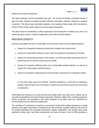 editing and activation frameworks.

The class properties must be accessible using get , set ,is(used for Boolean properties instead of
get) and other methods (so-called accessor methods andmutator methods), following a standard
convention. This allows easy automated inspection and updating of bean state within frameworks,
many of which include custom editors for various types of properties.

The class should be serializable. It allows applications and frameworks to reliably save, store, and
restore the bean's state in a fashion independent of the VM and of the platform.

BASIC BEAN CONCEPTS

Individual Java Beans will vary in functionality, but most share certain common defining features.

      Support for introspection allowing a builder tool to analyze how a bean works.

      Support for customization allowing a user to alter the appearance and behavior of a bean.

      Support for events allowing beans to fire events, and informing builder tools about both the
       events they can fire and the events they can handle.

      Support for properties allowing beans to be manipulated programmatically, as well as to
       support the customization mentioned above

      Support for persistence allowing beans that have been customized in an application builder




       to have their state saved and restored. Typically persistence is used with an application
       builder's save and load menu commands to restore any work that has gone into constructing
       an application.



While Beans are intended to be used primarily with builder tools, they need not be .Beans can be
manually manipulated by text tools through programatic interfaces. Allkey APIs, including support for
events, properties, and persistence, have been designed to be easily read and understood by
human programmers as well as by builder tools.

The JavaBeans™ architecture is based on a component model which enables developers to create
software units called components. Components are self-contained, reusable software units that can
be visually assembled into composite components, applets, applications, and servlets using visual
application builder tools. Java Bean components are known as beans .A set of APIs describes a

                                                 15
 