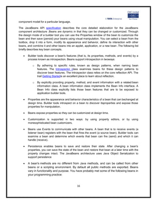 component model for a particular language.

The JavaBeans API specification describes the core detailed elaboration for the JavaBeans
component architecture .Beans are dynamic in that they can be changed or customized. Through
the design mode of a builder tool you can use the Properties window of the bean to customize the
bean and then save (persist) your beans using visual manipulation. You can select a bean from the
toolbox, drop it into a form, modify its appearance and behavior, define its interaction with other
beans, and combine it and other beans into an applet, application, or a new bean .The following list
briefly describes key bean concepts.

      Builder tools discover a bean's features (that is, its properties, methods, and events) by a
       process known as introspection. Beans support introspection in twoways:

           o   By adhering to specific rules, known as design patterns, when naming bean
               features. The Introspector class examines beans for these design patterns to
               discover bean features. The Introspector class relies on the core reflection API. The
               trail Getting Startedis an excellent place to learn about reflection.

           o   By explicitly providing property, method, and event information with a related bean
               information class. A bean information class implements the Bean Info interface. A
               Bean Info class explicitly lists those bean features that are to be exposed to
               application builder tools.

      Properties are the appearance and behavior characteristics of a bean that can bechanged at
       design time. Builder tools introspect on a bean to discover itsproperties and expose those
       properties for manipulation.

      Beans expose properties so they can be customized at design time.

      Customization is supported in two ways: by using property editors, or by using
       moresophisticated bean customizers.

      Beans use Events to communicate with other beans. A bean that is to receive events (a
       listener bean) registers with the bean that fires the event (a source bean). Builder tools can
       examine a bean and determine which events that bean can fire (send) and which it can
       handle (receive).

      Persistence enables beans to save and restore their state. After changing a bean's
       properties, you can save the state of the bean and restore that bean at a later time with the
       property changes intact. The JavaBeans architecture uses Java Object Serialization to
       support persistence

      A bean's methods are no different from Java methods, and can be called from other
       beans or a scripting environment. By default all public methods are exported. Beans
       vary in functionality and purpose. You have probably met some of the following beans in
       your programming practice:


                                                16
 