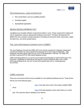 GUI (graphical user interface)
       Non-visual beans, such as a spelling checker

       Animation applet

       Spreadsheet application


BEAN DEVELOPMENT KIT
JavaBeans are reusable software components written in Java. These components maybe built
into an application using an appropriate building environment. The Bean Development Kit
(BDK) from Sun includes a simple example of a building environment which uses beans, called
the bean box, and some sample beans


The Java Database Connectivity (JDBC)

The Java Database Connectivity (JDBC) API is the industry standard for database-independent
connectivity between the Java programming language and a wide range of databases – SQL
databases and other tabular data sources, such as spreadsheets or flat files. The JDBC API
provides a call-level API for SQL-based database access.
JDBC technology allows you to use the Java programming language to exploit "Write Once, Run
Anywhere" capabilities for applications that require access to enterprise data. With a JDBC
technology-enabled driver, you can connect all corporate data even in a heterogeneous
environment.




JDBC drivers
There are commercial and free drivers available for most relational database servers. These drivers
fall into one of the following types:


                                       Type 1 that calls native code of the locally available ODBC
    driver.
                                       Type 2 that calls database vendor native library on a client
    side. This code then talks to database over network.



                                                  17
 