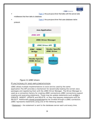                                     Type 3, the pure-java driver that talks with the server-side
   middleware that then talks to database.
                                    Type 4, the pure-java driver that uses database native
   protocol.




           Figure 2.2 JDBC drivers
Functionality and implementation
JDBC allows multiple implementations to exist and b e used by the same
application.The API provides a mechanism for dynamically loading the correct Java
packages and registering them with the JDBC Driver Manager. The Driver Manager is
used as a connection factory for creating JDBC connections.JDBC connections support
creating and executing statements. These may be update statements such as SQL's
CREATE, INSERT, UPDATE and DELETE, or they may bequery statements such as
SELECT. Additionally,stored proceduresmay be invoked through a JDBC connection.
JDBC represents statements using one of the following classes:

 Statement – the statement is sent to the database server each a nd every time.


                                               18
 