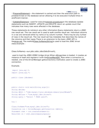 PreparedStatement – the statement is cached and then the execution path is
predetermined on the database server allowing it to be execute d multiple times in
anefficient manner.

  CallableStatement –used for executingstored procedureson the database.Update
statements such as INSERT, UPDATE and DELETE return an update count that
indicates how many rows were affected in the database.

These statements do notreturn any other information.Query statements return a JDBC
row result set. The row result set is used to walk overthe result set. Individual columns
in a row are retrieved either b y name or by column number. There may be any number
of rows in the result set. The row result set has metadata that describes the names of
the columns and their types.There is an extension to the basic JDBC API in
thejavax.sql. The methodClass.forName(String) is used to load the JDBC driver
class.Example :



Class.forName(―sun.jdbc.odbc.JdbcOdbcDriver‖);

 used to load the JDBC-ODBC bridge driver.When aDriverclass is loaded, it creates an
instance of itself and registers it with the DriverManager. Now when a connection is
needed, one of the DriverManager.getConnection() methodsis used to create a JDBC
connection.

Example;

import java.sql.*;
import javax.sql.*;

public class jdbcdemo{




public static void main(String args[]){
String dbtime;
String dbUrl = "jdbc:mysql://your.database.domain/yourDBname";
String dbClass = "com.mysql.jdbc.Driver";
String query = "Select * FROM users";

try {

Class.forName("com.mysql.jdbc.Driver");
Connection con = DriverManager.getConnection (dbUrl);
Statement stmt = con.createStatement();
ResultSet rs = stmt.executeQuery(query);
                                           19
 