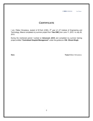 Certificate

I am, Pallavi Srivastava, student of B.Tech (CSE), 4th year of J.P Institute of Engineering and
Technology, Meerut completed my summer project from Tata CMC from June 11 ,2012 to July 26,
2012.

During the mentioned period I worked at Advanced JAVA and completed my summer training
project entitled “Centralized Hospital Management” under the guidance of Mr. Vikrant Singh.




Date:                                                                  Name:Pallavi Srivastava




                                              2
 