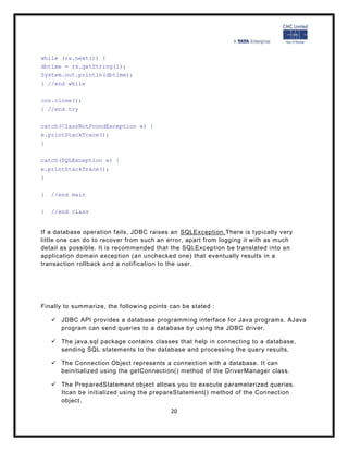 while (rs.next()) {
dbtime = rs.getString(1);
System.out.println(dbtime);
} //end while

con.close();
} //end try

catch(ClassNotFoundException e) {
e.printStackTrace();
}

catch(SQLException e) {
e.printStackTrace();
}

}   //end main

}   //end class


If a database operation fails, JDBC raises an SQLException.There is typically very
little one can do to recover from such an error, apart from logging it with as much
detail as possible. It is recommended that the SQLException be translated into an
application domain exception (an unchecked one) that eventually results in a
transaction rollback and a notification to the user.




Finally to summarize, the following points can be stated :

     JDBC API provides a database programming interface for Java programs. AJava
      program can send queries to a database b y using the JDBC driver.

     The java.sql package contains classes that help in connecting to a database,
      sending SQL statements to the database and processing the query results.

     The Connection Object represents a connection with a database. It can
      beinitialized using the getConnection() method of the DriverManager class.

     The PreparedStatement object allows you to execute parameterized queries.
      Itcan be initialized using the prepareStatement() method of the Connection
      object.
                                           20
 