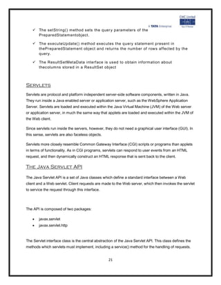  The setString() method sets the quer y parameters of the
      PreparedStatementobject.

     The executeUpdate() method executes the query statement present in
      thePreparedStatement object and returns the number of rows affected by the
      query.

     The ResultSetMetaData interface is used to obtain information about
      thecolumns stored in a ResultSet object



Servlets
Servlets are protocol and platform independent server-side software components, written in Java.
They run inside a Java enabled server or application server, such as the WebSphere Application
Server. Servlets are loaded and executed within the Java Virtual Machine (JVM) of the Web server
or application server, in much the same way that applets are loaded and executed within the JVM of
the Web client.

Since servlets run inside the servers, however, they do not need a graphical user interface (GUI). In
this sense, servlets are also faceless objects.

Servlets more closely resemble Common Gateway Interface (CGI) scripts or programs than applets
in terms of functionality. As in CGI programs, servlets can respond to user events from an HTML
request, and then dynamically construct an HTML response that is sent back to the client.

The Java Servlet API

The Java Servlet API is a set of Java classes which define a standard interface between a Web
client and a Web servlet. Client requests are made to the Web server, which then invokes the servlet
to service the request through this interface.




The API is composed of two packages:

       javax.servlet
       javax.servlet.http



The Servlet interface class is the central abstraction of the Java Servlet API. This class defines the
methods which servlets must implement, including a service() method for the handling of requests.


                                                   21
 