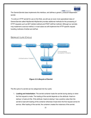 The GenericServlet class implements this interface, and defines a generic, protocol-independent
servlet.

To write an HTTP servlet for use on the Web, we will use an even more specialized class of
GenericServlet called HttpServlet.HttpServlet provides additional methods for the processing of
HTTP requests such as GET (doGet method) and POST (doPost method). Although our servlets
may implement a service method, in most cases we will implement the HTTP specific request
handling methods of doGet and doPost.




Servlet Life Cycle




                               Figure 2.3 Lifecycle of Servlet




The life cycle of a servlet can be categorized into four parts:


    1. Loading and Instantiation: The servlet container loads the servlet during startup or when
           the first request is made. The loading of the servlet depends on the attribute <load-on-
           startup> of web.xml file. If the attribute <load-on-startup> has a positive value then the
           servlet is load with loading of the container otherwise it load when the first request comes for
           service. After loading of the servlet, the container creates the instances of the servlet.
                                                      22
 