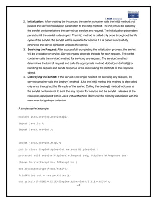 2. Initialization: After creating the instances, the servlet container calls the init() method and
       passes the servlet initialization parameters to the init() method. The init() must be called by
       the servlet container before the servlet can service any request. The initialization parameters
       persist untill the servlet is destroyed. The init() method is called only once throughout the life
       cycle of the servlet.The servlet will be available for service if it is loaded successfully
       otherwise the servlet container unloads the servlet.
   3. Servicing the Request: After successfully completing the initialization process, the servlet
       will be available for service. Servlet creates seperate threads for each request. The sevlet
       container calls the service() method for servicing any request. The service() method
       determines the kind of request and calls the appropriate method (doGet() or doPost()) for
       handling the request and sends response to the client using the methods of the response
       object.
   4. Destroying the Servlet: If the servlet is no longer needed for servicing any request, the
       servlet container calls the destroy() method . Like the init() method this method is also called
       only once throughout the life cycle of the servlet. Calling the destroy() method indicates to
       the servlet container not to sent the any request for service and the servlet releases all the
       resources associated with it. Java Virtual Machine claims for the memory associated with the
       resources for garbage collection.


A simple servlet example

package itso.servjsp.servletapi;

import java.io.*;

import javax.servlet.*;




import javax.servlet.http.*;

public class SimpleHttpServlet extends HttpServlet {

protected void service(HttpServletRequest req, HttpServletResponse res)

throws ServletException, IOException {

res.setContentType("text/html");

PrintWriter out = res.getWriter();

out.println("<HTML><TITLE>SimpleHttpServlet</TITLE><BODY>");
                                                   23
 