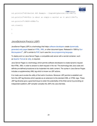 out.println("<H2>Servlet API Example - SimpleHttpServlet</H2><HR>");

out.println("<H4>This is about as simple a servlet as it gets!</H4>");

out.println("</BODY><HTML>");

out.close();

}

}




JavaServer Pages (JSP)

JavaServer Pages (JSP) is a technology that helps software developers create dynamically
generated web pages based on HTML, XML, or other document types. Released in 1999 by Sun
Microsystems[1], JSP is similar to PHP, but it uses the Java programming language.

To deploy and run Java Server Pages, a compatible web server with a servlet container, such
as Apache Tomcat or Jetty, is required.

Java Server Pages is a technology which permits software developers to create dynamic request
like HTML, XML in order to answer to client request in the net. This technology lets Java code and
definite pre-defined procedures to be implanted into static content. The syntax in Java Server Pages
includes a supplementary XML tag which is known as JSP actions.

It is made use to evoke the utility of the built-in functions. Moreover JSP permits to establish and
form the JSP tag libraries which operate as an extension to the standard XML or HTML tags. These
JSP tag libraries give a good technique to widen the potentiality of the Web server by providing an
independent platform.JSP compiler compiles the JSPs into Java Servlets.




                                                   24
 