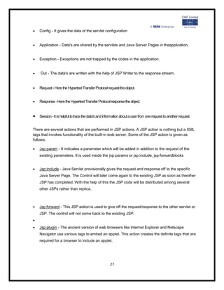   Config - It gives the data of the servlet configuration


   Application - Data's are shared by the servlets and Java Server Pages in theapplication.


   Exception - Exceptions are not trapped by the codes in the application.


   Out - The data's are written with the help of JSP Writer to the response stream.


   Request - Here the Hypertext Transfer Protocol request the object.


   Response - Here the Hypertext Transfer Protocol response the object


   Session - It is helpful to trace the data's and information about a user from one request to another request


There are several actions that are performed in JSP actions. A JSP action is nothing but a XML
tags that invokes functionality of the built-in web server. Some of the JSP action is given as
follows.

   Jsp:param - It indicates a parameter which will be added in addition to the request of the
    existing parameters. It is used inside the jsp:params or jsp:include, jsp:forwardblocks


   Jsp:include - Java Servlet provisionally gives the request and response off to the specific
    Java Server Page. The Control will later come again to the existing JSP as soon as theother
    JSP has completed. With the help of this the JSP code will be distributed among several
    other JSPs rather than replica.



   Jsp:forward - This JSP action is used to give off the request/response to the other servlet or
    JSP. The control will not come back to the existing JSP.

   Jsp:plugin - The ancient version of web browsers like Internet Explorer and Netscape
    Navigator use various tags to embed an applet. This action creates the definite tags that are
    required for a browser to include an applet.




                                                      27
 