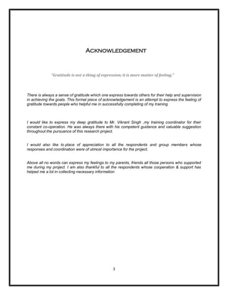 [Type a quote from the document or
                                                                         the summary of an interesting point.
                                                                         You can position the text box
                                                                         anywhere in the document. Use the
                                                                         Text Box Tools tab to change the
                                                                         formatting of the pull quote text box.]
                                 Acknowledgement



             “Gratitude is not a thing of expression; it is more matter of feeling."



There is always a sense of gratitude which one express towards others for their help and supervision
in achieving the goals. This formal piece of acknowledgement is an attempt to express the feeling of
gratitude towards people who helpful me in successfully completing of my training



I would like to express my deep gratitude to Mr. Vikrant Singh ,my training coordinator for their
constant co-operation. He was always there with his competent guidance and valuable suggestion
throughout the pursuance of this research project.


I would also like to place of appreciation to all the respondents and group members whose
responses and coordination were of utmost importance for the project.


Above all no words can express my feelings to my parents, friends all those persons who supported
me during my project. I am also thankful to all the respondents whose cooperation & support has
helped me a lot in collecting necessary information




                                                 3
 