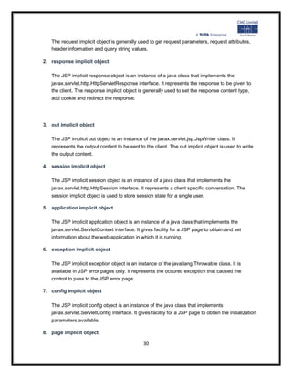 The request implicit object is generally used to get request parameters, request attributes,
   header information and query string values.

2. response implicit object

   The JSP implicit response object is an instance of a java class that implements the
   javax.servlet.http.HttpServletResponse interface. It represents the response to be given to
   the client. The response implicit object is generally used to set the response content type,
   add cookie and redirect the response.




3. out implicit object

   The JSP implicit out object is an instance of the javax.servlet.jsp.JspWriter class. It
   represents the output content to be sent to the client. The out implicit object is used to write
   the output content.

4. session implicit object

   The JSP implicit session object is an instance of a java class that implements the
   javax.servlet.http.HttpSession interface. It represents a client specific conversation. The
   session implicit object is used to store session state for a single user.

5. application implicit object

   The JSP implicit application object is an instance of a java class that implements the
   javax.servlet.ServletContext interface. It gives facility for a JSP page to obtain and set
   information about the web application in which it is running.

6. exception implicit object

   The JSP implicit exception object is an instance of the java.lang.Throwable class. It is
   available in JSP error pages only. It represents the occured exception that caused the
   control to pass to the JSP error page.

7. config implicit object

   The JSP implicit config object is an instance of the java class that implements
   javax.servlet.ServletConfig interface. It gives facility for a JSP page to obtain the initialization
   parameters available.

8. page implicit object

                                               30
 