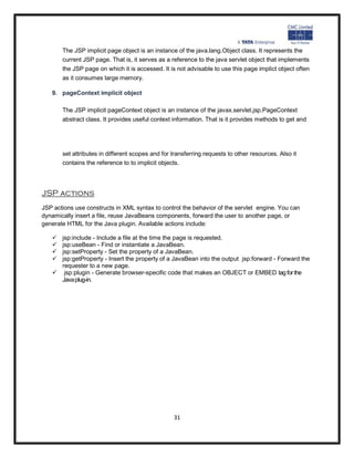 The JSP implicit page object is an instance of the java.lang.Object class. It represents the
       current JSP page. That is, it serves as a reference to the java servlet object that implements
       the JSP page on which it is accessed. It is not advisable to use this page implict object often
       as it consumes large memory.

   9. pageContext implicit object

       The JSP implicit pageContext object is an instance of the javax.servlet.jsp.PageContext
       abstract class. It provides useful context information. That is it provides methods to get and




       set attributes in different scopes and for transferring requests to other resources. Also it
       contains the reference to to implicit objects.




JSP actions
JSP actions use constructs in XML syntax to control the behavior of the servlet engine. You can
dynamically insert a file, reuse JavaBeans components, forward the user to another page, or
generate HTML for the Java plugin. Available actions include:

    jsp:include - Include a file at the time the page is requested.
    jsp:useBean - Find or instantiate a JavaBean.
    jsp:setProperty - Set the property of a JavaBean.
    jsp:getProperty - Insert the property of a JavaBean into the output jsp:forward - Forward the
     requester to a new page.
    jsp:plugin - Generate browser-specific code that makes an OBJECT or EMBED tag for the
     Java plug-in.




                                                  31
 