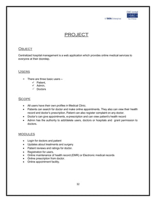 PROJECT


Object
Centralized hospital management is a web application which provides online medical services to
everyone at their doorstep.



Users

    There are three basic users –
            Patient,
            Admin,
            Doctors

Scope
      All users have their own profiles in Medical Clinic.
      Patients can search for doctor and make online appointments. They also can view their health
       record and doctor’s prescription. Patient can also register complaint on any doctor.
      Doctor’s can give appointments, e-prescription and can view patient’s health record
      Admin has the authority to add/delete users, doctors or hospitals and grant permission to
       doctors.


modules
      Login for doctors and patient
      Updates about treatments and surgery
      Patient reviews and ratings for doctor.
      Registration for users.
      Online maintenance of health record.(EMR) or Electronic medical records
      Online prescription from doctor.
      Online appointment facility.




                                                32
 