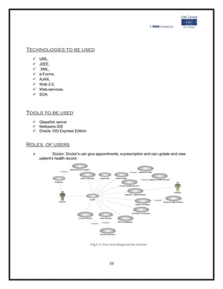 Technologies to be used
     UML,
     J2EE,
      XML,
     e-Forms,
     AJAX,
     Web 2.0,
     Web-services,
     SOA



Tools to be used
   Glassfish server
   Netbeans IDE
   Oracle 10G Express Edition


Roles of users
   Doctor: Doctor’s can give appointments, e-prescription and can update and view
  patient’s health record.




                                          33
 