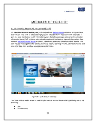 MODULES OF PROJECT

electronic medical record (EMR)
An electronic medical record (EMR) is a computerized medical record created in an organization
that delivers care, such as a hospital or physician's office.Electronic medical records tend to be a
part of a local stand-alone health information system that allows storage, retrieval and modification
of records. Some EMR systems automatically monitor clinical events, by analyzing patient data
from an electronic health record to predict, detect and potentially prevent adverse events. This
can include discharge/transfer orders, pharmacy orders, radiology results, laboratory results and
any other data from ancillary services or provider notes.




                            Figure 4.1 EMR module webpage

This EMR module allows a user to view his past medical records online either by entering one of the
following:

      Date
      Doctor’s name

                                                 35
 