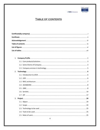 Table of contents




Certificate(by company) .......................................................................................................................... i
Certificate ............................................................................................................................................... ii
Acknowledgement ................................................................................................................................. iii
Table of contents ................................................................................................................................... iv
List of figures ......................................................................................................................................... vi
List of tables...........................................................................................................................................vii



      1. Company Profile ......................................................................................................................... 1
               1.1. Core products/solutions ................................................................................................... 3
               1.2. Some Clients of Company ................................................................................................. 3
               1.3. Company services in technology ....................................................................................... 5
      2. Technology ................................................................................................................................. 6
               1.1. Introduction to JAVA ........................................................................................................ 6
               1.2. J2EE ................................................................................................................................. 6
               1.3. MVC architecture ............................................................................................................. 7
               1.4. JAVABEANS ...................................................................................................................... 8
               1.5. JDBC ................................................................................................................................. 8
               1.6. Servlets .......................................................................................................................... 14
               1.7. JSP ................................................................................................................................. 17
      3. Project ...................................................................................................................................... 24
               1.1. Object ............................................................................................................................ 24
               1.2. Scope ............................................................................................................................. 24
               1.3. Technology to be used ................................................................................................... 25
               1.4. Tools to be used ............................................................................................................. 25
               1.5. Roles of users ................................................................................................................. 25
                                                                              4
 