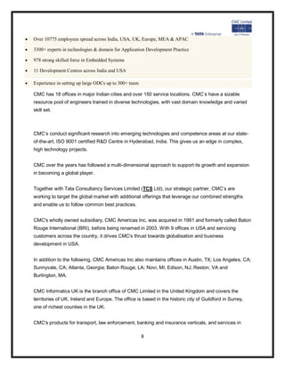    Over 10775 employees spread across India, USA, UK, Europe, MEA & APAC

   3300+ experts in technologies & domain for Application Development Practice

   978 strong skilled force in Embedded Systems

   11 Development Centres across India and USA

   Experience in setting up large ODCs up to 300+ team

    CMC has 18 offices in major Indian cities and over 150 service locations. CMC’s have a sizable
    resource pool of engineers trained in diverse technologies, with vast domain knowledge and varied
    skill set.



    CMC’s conduct significant research into emerging technologies and competence areas at our state-
    of-the-art, ISO 9001 certified R&D Centre in Hyderabad, India. This gives us an edge in complex,
    high technology projects.


    CMC over the years has followed a multi-dimensional approach to support its growth and expansion
    in becoming a global player.


    Together with Tata Consultancy Services Limited (TCS Ltd), our strategic partner, CMC’s are
    working to target the global market with additional offerings that leverage our combined strengths
    and enable us to follow common best practices.


    CMC's wholly owned subsidiary, CMC Americas Inc, was acquired in 1991 and formerly called Baton
    Rouge International (BRI), before being renamed in 2003. With 9 offices in USA and servicing
    customers across the country, it drives CMC's thrust towards globalisation and business
    development in USA.


    In addition to the following, CMC Americas Inc also maintains offices in Austin, TX; Los Angeles, CA;
    Sunnyvale, CA; Atlanta, Georgia; Baton Rouge, LA; Novi, MI; Edison, NJ; Reston, VA and
    Burlington, MA.


    CMC Informatics UK is the branch office of CMC Limited in the United Kingdom and covers the
    territories of UK, Ireland and Europe. The office is based in the historic city of Guildford in Surrey,
    one of richest counties in the UK.


    CMC's products for transport, law enforcement, banking and insurance verticals, and services in

                                                          8
 