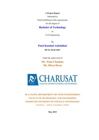 A Project Report
Submitted in
Partial fulfillment of the requirements
For the degree of
Bachelor of Technology
In
Civil Engineering
By
Patel Kaushal Ashokbhai
ID No: D12CL067
Under the supervision of
Ms. Neha Chauhan
Mr. Hiren Desai
M. S. PATEL DEPARTMENT OF CIVIL ENGINEERING
FACULTY OF TECHNOLOGY AND ENGINEERING
CHAROTAR UNIVERSITY OF SCIENCE & TECHNOLOGY
CHANGA – 388421, GUJARAT, INDIA
May 2015
 