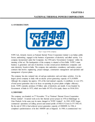 1
CHAPTER-1
NATIONAL THERMAL POWER CORPORATION
1.1 INTRODUCTION
Fig1.1 Logo of the company
NTPC Ltd., formerly known as National thermal Power Cooperation Limited is an Indian public
Sector, undertaking, engaged in the business of generation of electricity and allied activity. It is
company incorporated under the Companies Act 1956 and a ‘Government Company’ within the
meaning of the act. The headquarters of the company is situated at New Delhi. NTPC’s main
business is generation and sale of electricity to state owned power distribution companies and
state electricity boards in India. The company also undertakes consultancy and turnkey project
contracts that involve engineering, project manager, construction management and operation and
management of power plants.
The company has also ventured into oil and gas exploration and coal mines activities. It is the
largest power company in India with an electric power generating capacity of 51,410MW.
Although the company has approx. 16% of the total national capacity, it contributes to over 25%
of total power generation due to its focus on operating its power plants at higher efficiency
levels. NTPC currently produces 25 billion units of electricity per month. It was founded by
Government of India in 1975, which now holds 69.74% of its equity shares on 30.06.2016.
1.2 HISTORY
The company was founded on 7th November ’75 as “National Thermal Power Cooperation
Private Limited”. It started work on its first thermal power project in 1976 at Shaktinagar in
Uttar Pradesh. In the same year its name changed to “NTPC Limited”. In 1983, NTPC began
commercial operations (of selling power) and earned profits of INR 4.5 Crores in FY 1982-83.
By the end of 1985, it had achieved power generation capacity of 2000MW. In 1986, it
completed synchronization of its first 500MW unit at Singrauli. In 1988, it commissioned two
 