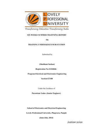 SIX WEEKS SUMMER TRAINNING REPORT
On
TRAINING UNDER KESCO SUB-STATION
Submitted by
(Shubham Sachan)
Registration No-11104846
Program-Electrical and Electronics Engineering
Section-E3108
Under the Guidance of
Pursottam Yadav (Junior Engineer)
School of Electronics and Electrical Engineering
Lovely Professional University, Phagwara, Punjab
(June-July, 2014)
shubham sachan
 