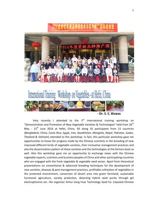 Very recently I attend
“Demonstration and Promotion of
May - 15th
June 2014 at Hefei, China. All along 32
(Bangladesh, China, Costa Rica, Egypt, Iran, Kazakhstan, Mongolia, Nepal, Pakistan, Sudan,
Thailand & Vietnam) attended to
opportunities to know the progress made by the Chinese scientists in the breeding of new
improved different kinds of vegetable
also the dissemination pattern of
well. Also this workshop gave me an opportunity to exchange views with the
vegetable experts; scientists and business peoples of
who are engaged with the fresh vegetable &
presentations on conventional & advanced
new varieties, diseases & pest manageme
the protected environment, conversion of desert area into green farmland,
functional agriculture, variety protection,
electrophoresis etc. the organizer Anhui Jiang Huai Technology Seed Co.
- Dr. S. C. Biswas
attended to the 3rd
international training workshop on
romotion of New Vegetable Varieties & Technologies” held from 26
2014 at Hefei, China. All along 32 participants from 1
ica, Egypt, Iran, Kazakhstan, Mongolia, Nepal, Pakistan, Sudan,
attended to this workshop. In fact, this particular workshop gave me
to know the progress made by the Chinese scientists in the breeding of new
different kinds of vegetable varieties, their innovative management practices
n of these varieties and the technologies at the farmers level
his workshop gave me an opportunity to exchange views with the
scientists and business peoples of China and other participating
fresh vegetable & vegetable seed sector. Apart from
conventional & advanced breeding techniques for the development of
diseases & pest management practices, profitable cultivation of vegetables i
conversion of desert area into green farmland,
variety protection, detecting hybrid seed purity through gel
the organizer Anhui Jiang Huai Technology Seed Co. (reputed Ch
1
Dr. S. C. Biswas
international training workshop on
held from 26th
participants from 12 countries
ica, Egypt, Iran, Kazakhstan, Mongolia, Nepal, Pakistan, Sudan,
hop. In fact, this particular workshop gave me
to know the progress made by the Chinese scientists in the breeding of new
management practices and
at the farmers level as
his workshop gave me an opportunity to exchange views with the Chinese
participating countries
Apart from theoretical
techniques for the development of
cultivation of vegetables in
conversion of desert area into green farmland, sustainable
detecting hybrid seed purity through gel
(reputed Chinese
 
