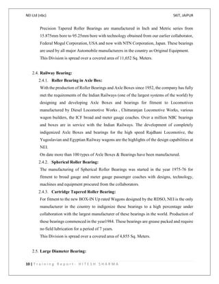 NEI Ltd (nbc) SKIT, JAIPUR
10 | T r a i n i n g R e p o r t - H I T E S H S H A R M A
Precision Tapered Roller Bearings are manufactured in Inch and Metric series from
15.875mm bore to 95.25mm bore with technology obtained from our earlier collaborator,
Federal Mogul Corporation, USA and now with NTN Corporation, Japan. These bearings
are used by all major Automobile manufacturers in the country as Original Equipment.
This Division is spread over a covered area of 11,652 Sq. Meters.
2.4. Railway Bearing:
2.4.1. Roller Bearing in Axle Box:
With the production of Roller Bearings and Axle Boxes since 1952, the company has fully
met the requirements of the Indian Railways (one of the largest systems of the world) by
designing and developing Axle Boxes and bearings for fitment to Locomotives
manufactured by Diesel Locomotive Works , Chittaranjan Locomotive Works, various
wagon builders, the ICF broad and meter gauge coaches. Over a million NBC bearings
and boxes are in service with the Indian Railways. The development of completely
indigenized Axle Boxes and bearings for the high speed Rajdhani Locomotive, the
Yugoslavian and Egyptian Railway wagons are the highlights of the design capabilities at
NEI.
On date more than 100 types of Axle Boxes & Bearings have been manufactured.
2.4.2. Spherical Roller Bearing:
The manufacturing of Spherical Roller Bearings was started in the year 1975-76 for
fitment to broad gauge and meter gauge passenger coaches with designs, technology,
machines and equipment procured from the collaborators.
2.4.3. Cartridge Tapered Roller Bearing:
For fitment to the new BOX-IN Up rated Wagons designed by the RDSO, NEI is the only
manufacturer in the country to indigenize these bearings to a high percentage under
collaboration with the largest manufacturer of these bearings in the world. Production of
these bearings commenced in the year1984. These bearings are grease packed and require
no field lubrication for a period of 7 years.
This Division is spread over a covered area of 4,855 Sq. Meters.
2.5. Large Diameter Bearing:
 