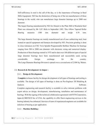 NEI Ltd (nbc) SKIT, JAIPUR
11 | T r a i n i n g R e p o r t - H I T E S H S H A R M A
Self-sufficiency in steel is the call of the day, so is the importance of bearings in Steel
Mills Equipment. NEI has the distinction of being one of the ten manufacturers of these
bearings in the world, who can manufacture large diameter bearings up to 2000 mm
diameter.
The largest bearing manufactured by NEI for fitment to the Plate Mill of Rourkela Steel
Plant was released by Mr. G.P. Birla in September 1985. This 4-Row Tapered Roller
Bearing measures 1300 mm diameter and weigh 4.39 tons.
The large diameter bearings are mainly manufactured out of case carburizing steel, heat
treated on special equipment and furnaces developed by NEI. Precision grinding is done
to close tolerances on CNC Twin Spindle Programmable Berthiez Machine for bearings
ranging from 500 to 2000 mm diameter with electronic sizing and numerical display.
Production of these bearings started in 1975 and to date over 100 different types of special
large diameter bearings have been manufactured and successfully used, saving
considerable foreign exchange for the country.
The Large Diameter Bearings Division is spread over a covered area of 2,508 Sq. Meters.
2.6. Research & Development At Jaipur :
2.6.1. Design & Development:
Complete in-house facility for design development of all types of bearings and tooling is
available. The design of all types of bearings is done on Pro-Engineer 3D Modeling &
Analysis Software.
Complete engineering and research facility is available to solve intricate problems with
expert advice on design, development, manufacturing, installation and maintenance of
bearings. With the signing of the technical collaboration agreement with NTN Corporation,
Japan & BRENCO Inc of USA, the capability to offer finest engineering services in the
bearing industry has enhanced. Services of team of experienced engineers are available for
selection of bearing as per application.
2.6.2. Machine Building :
 