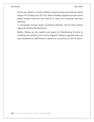 NEI Ltd (nbc) SKIT, JAIPUR
12 | T r a i n i n g R e p o r t - H I T E S H S H A R M A
NEI has the capability of machine building to design, develop and manufacture special
purpose CNC Grinding Lines, HT Lines, Material Handling Equipment and other special
purpose machines which have been made for its captive use to keep pace with latest
technology.
A well-equipped electronic design, development laboratory with all testing facilities
supports the Machine Building Division.
Machine Building has the capability and supports the Manufacturing Divisions by
overhauling and retrofitting of the existing equipment, resulting in upgraded quality and
improved productivity. R&D Division is spread over a covered area of 2,007 Sq. Meters.
 
