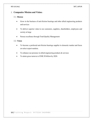 NEI Ltd (nbc) SKIT, JAIPUR
13 | T r a i n i n g R e p o r t - H I T E S H S H A R M A
3. Companies Mission and Vision:-
3.1. Mission
 Grow in the business of anti-friction bearings and other allied engineering products
and services
 To deliver superior value to our customers, suppliers, shareholders, employees and
society at large
 Pursue excellence through Total Quality Management
3.2. Vision
 To become a preferred anti-friction bearings supplier in domestic market and focus
on select export markets.
 To enhance our presence in allied engineering products & services
 To attain gross turnover of INR 50 billion by 2020.
 